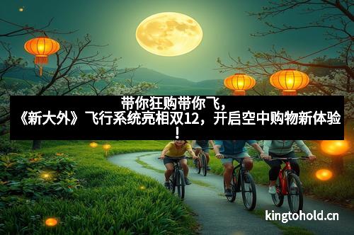 带你狂购带你飞,《新大外》飞行系统亮相双12,开启空中购物新体验!