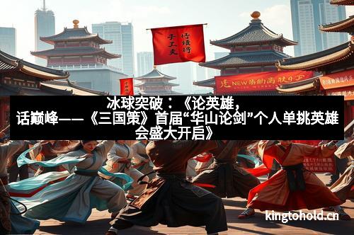 冰球突破:《论英雄,话巅峰——《三国策》首届“华山论剑”个人单挑英雄会盛大开启》