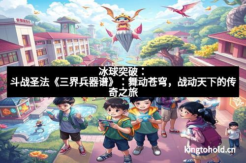 冰球突破:斗战圣法《三界兵器谱》:舞动苍穹,战动天下的传奇之旅